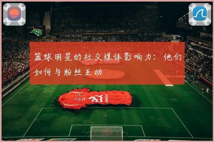 篮球明星的社交媒体影响力：他们如何与粉丝互动